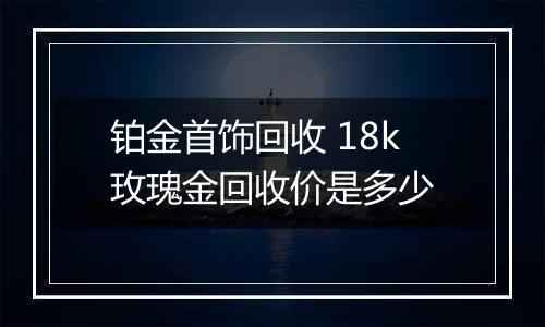 铂金首饰回收 18k玫瑰金回收价是多少