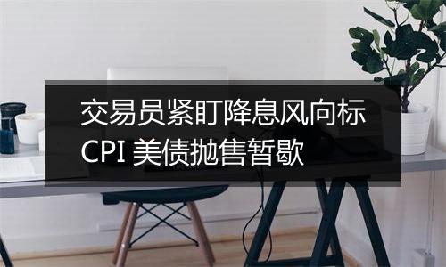 交易员紧盯降息风向标CPI 美债抛售暂歇