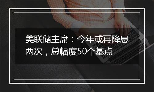 美联储主席：今年或再降息两次，总幅度50个基点