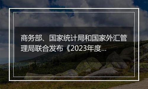 商务部、国家统计局和国家外汇管理局联合发布《2023年度中国对外直接投资统计公报》