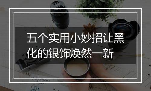 五个实用小妙招让黑化的银饰焕然一新