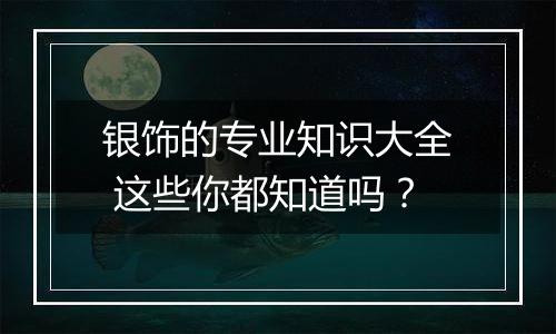 银饰的专业知识大全 这些你都知道吗？