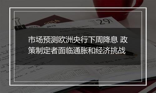 市场预测欧洲央行下周降息 政策制定者面临通胀和经济挑战