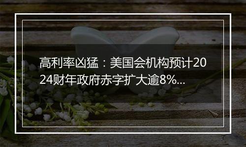 高利率凶猛：美国会机构预计2024财年政府赤字扩大逾8%，利息支出劲增34%