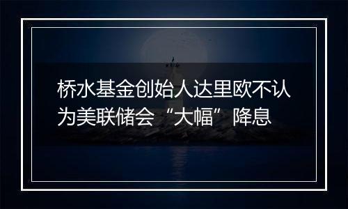 桥水基金创始人达里欧不认为美联储会“大幅”降息