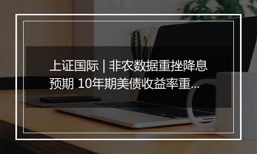 上证国际 | 非农数据重挫降息预期 10年期美债收益率重返4%