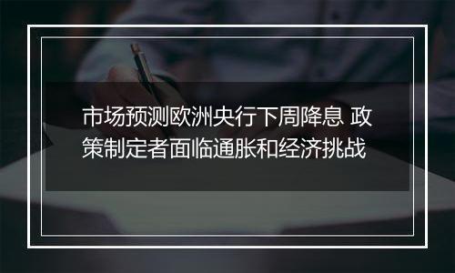 市场预测欧洲央行下周降息 政策制定者面临通胀和经济挑战