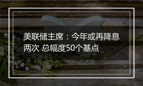 美联储主席：今年或再降息两次 总幅度50个基点