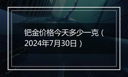 钯金价格今天多少一克（2024年7月30日）