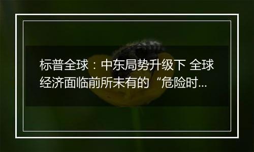 标普全球：中东局势升级下 全球经济面临前所未有的“危险时期”