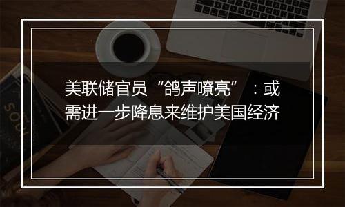 美联储官员“鸽声嘹亮”：或需进一步降息来维护美国经济