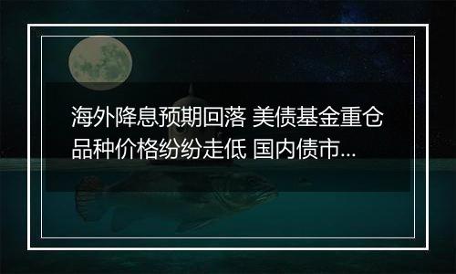 海外降息预期回落 美债基金重仓品种价格纷纷走低 国内债市或仍未到反转之时