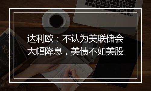 达利欧：不认为美联储会大幅降息，美债不如美股