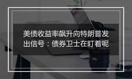 美债收益率飙升向特朗普发出信号：债券卫士在盯着呢