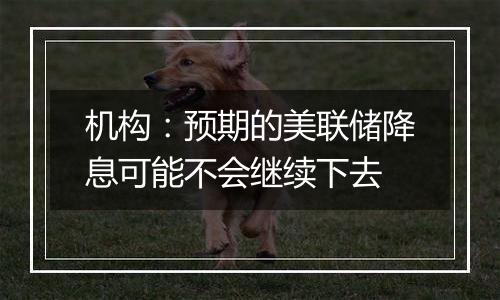 机构：预期的美联储降息可能不会继续下去