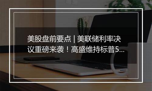 美股盘前要点 | 美联储利率决议重磅来袭！高盛维持标普500未来12个月目标6300点