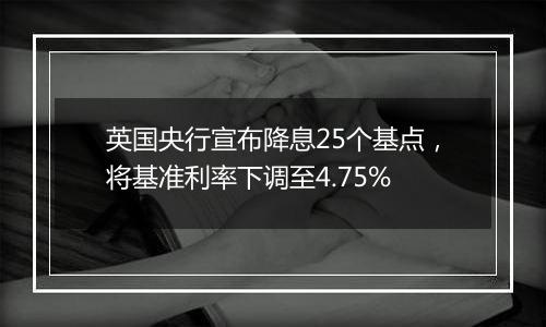 英国央行宣布降息25个基点，将基准利率下调至4.75%