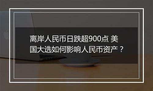 离岸人民币日跌超900点 美国大选如何影响人民币资产？