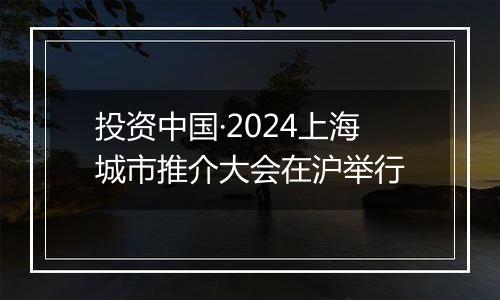 投资中国·2024上海城市推介大会在沪举行