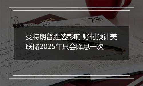 受特朗普胜选影响 野村预计美联储2025年只会降息一次