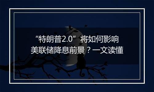 “特朗普2.0”将如何影响美联储降息前景？一文读懂