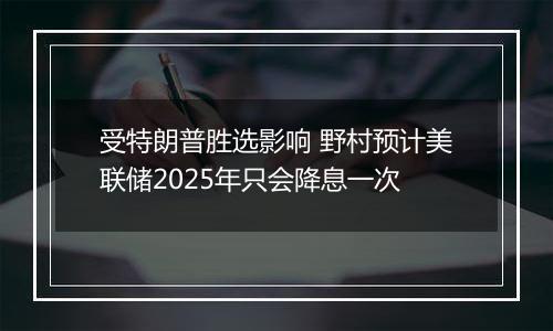 受特朗普胜选影响 野村预计美联储2025年只会降息一次