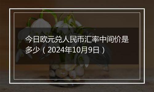 今日欧元兑人民币汇率中间价是多少（2024年10月9日）