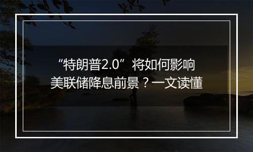 “特朗普2.0”将如何影响美联储降息前景？一文读懂