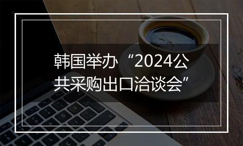 韩国举办“2024公共采购出口洽谈会”