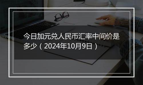 今日加元兑人民币汇率中间价是多少（2024年10月9日）