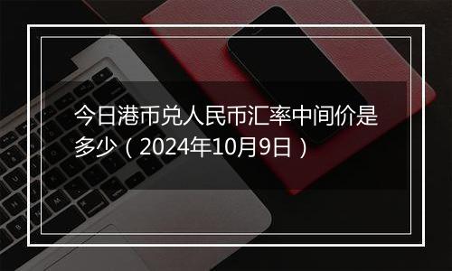 今日港币兑人民币汇率中间价是多少（2024年10月9日）