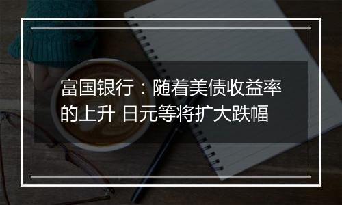 富国银行：随着美债收益率的上升 日元等将扩大跌幅