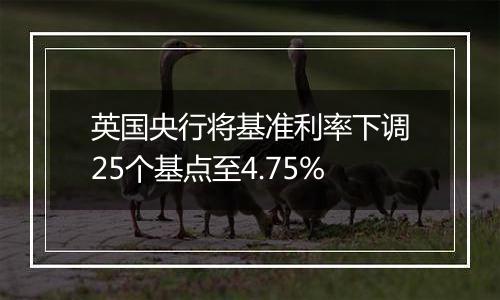 英国央行将基准利率下调25个基点至4.75%