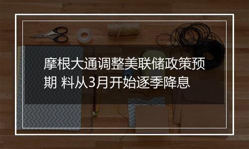 摩根大通调整美联储政策预期 料从3月开始逐季降息