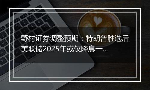 野村证券调整预期：特朗普胜选后美联储2025年或仅降息一次