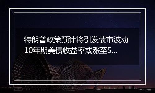 特朗普政策预计将引发债市波动 10年期美债收益率或涨至5%