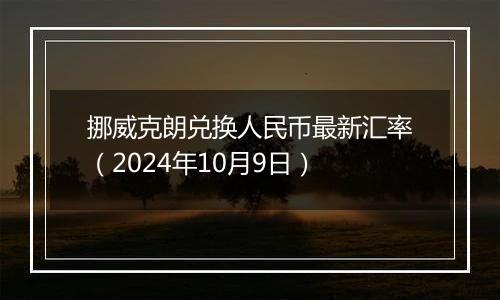 挪威克朗兑换人民币最新汇率（2024年10月9日）