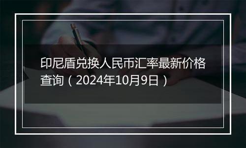 印尼盾兑换人民币汇率最新价格查询（2024年10月9日）