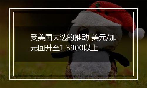 受美国大选的推动 美元/加元回升至1.3900以上