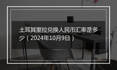 土耳其里拉兑换人民币汇率是多少（2024年10月9日）