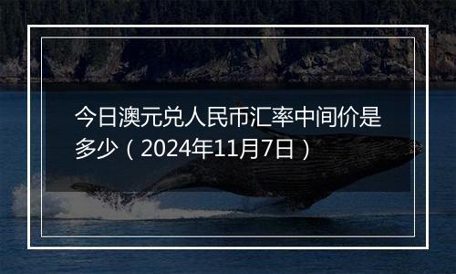 今日澳元兑人民币汇率中间价是多少（2024年11月7日）