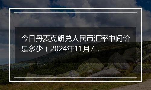 今日丹麦克朗兑人民币汇率中间价是多少（2024年11月7日）