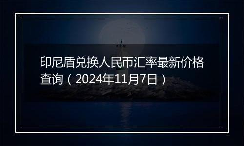 印尼盾兑换人民币汇率最新价格查询（2024年11月7日）