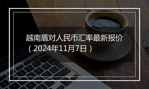 越南盾对人民币汇率最新报价（2024年11月7日）