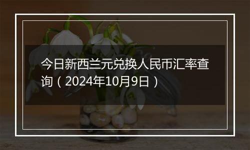 今日新西兰元兑换人民币汇率查询（2024年10月9日）