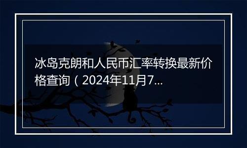 冰岛克朗和人民币汇率转换最新价格查询（2024年11月7日）