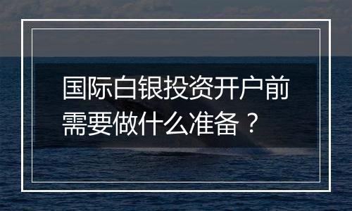 国际白银投资开户前需要做什么准备？