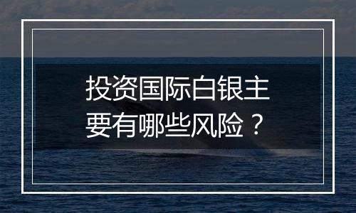 投资国际白银主要有哪些风险？