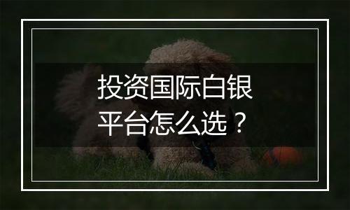 投资国际白银平台怎么选？