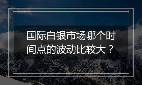 国际白银市场哪个时间点的波动比较大？